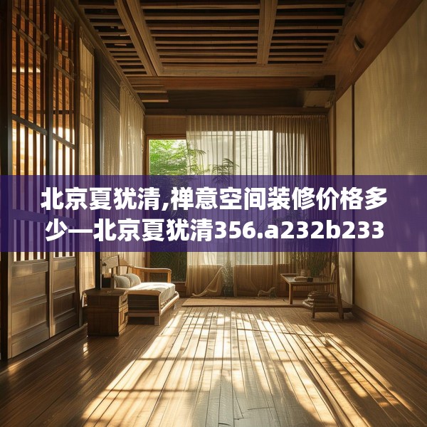 北京夏犹清,禅意空间装修价格多少—北京夏犹清356.a232b233c236fgy.243xczxv