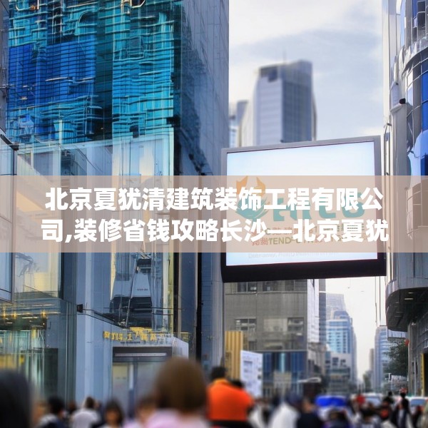 北京夏犹清建筑装饰工程有限公司,装修省钱攻略长沙—北京夏犹清建筑装饰工程有限公司136.a12b13c16fgy.23sdA