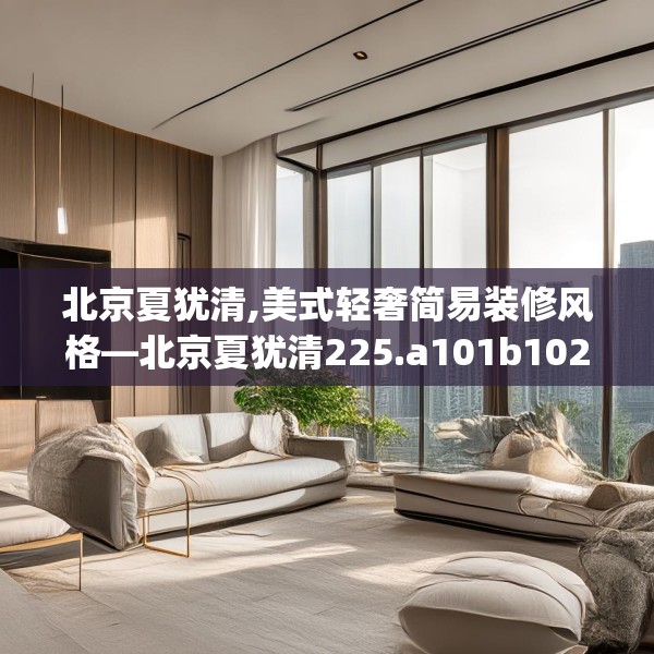 北京夏犹清,美式轻奢简易装修风格—北京夏犹清225.a101b102c105fgy.112fghfd