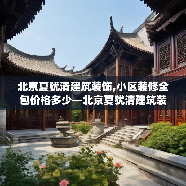 北京夏犹清建筑装饰,小区装修全包价格多少—北京夏犹清建筑装饰560.a436b437c440fgy.44776660