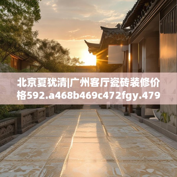 北京夏犹清|广州客厅瓷砖装修价格592.a468b469c472fgy.479dewqe