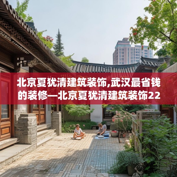 北京夏犹清建筑装饰,武汉最省钱的装修—北京夏犹清建筑装饰224.a100b101c104fgy.111wew