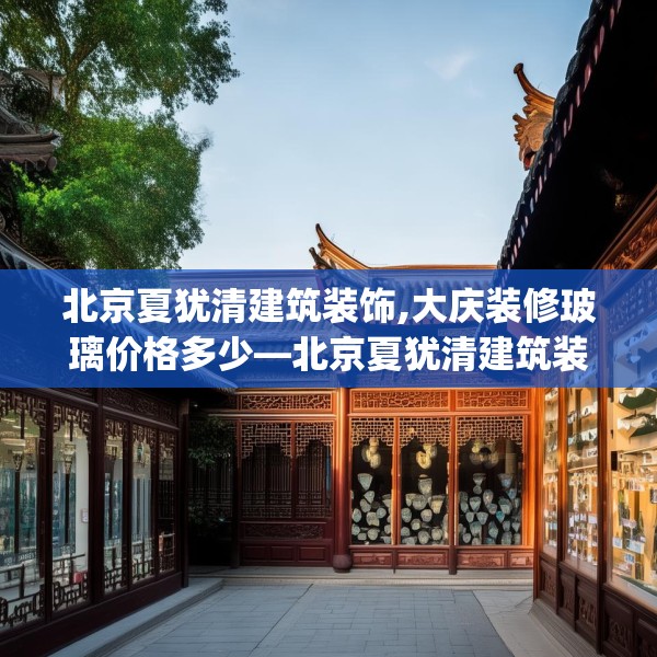 北京夏犹清建筑装饰,大庆装修玻璃价格多少—北京夏犹清建筑装饰479.a355b356c359fgy.366cvcx