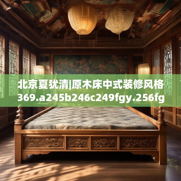 北京夏犹清|原木床中式装修风格369.a245b246c249fgy.256fghfd