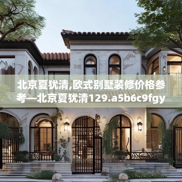 北京夏犹清,欧式别墅装修价格参考—北京夏犹清129.a5b6c9fgy.16uyk