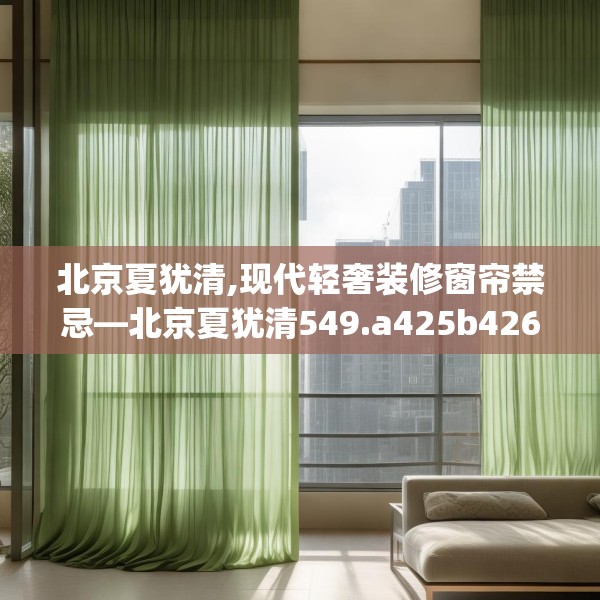 北京夏犹清,现代轻奢装修窗帘禁忌—北京夏犹清549.a425b426c429fgy.436fghfd