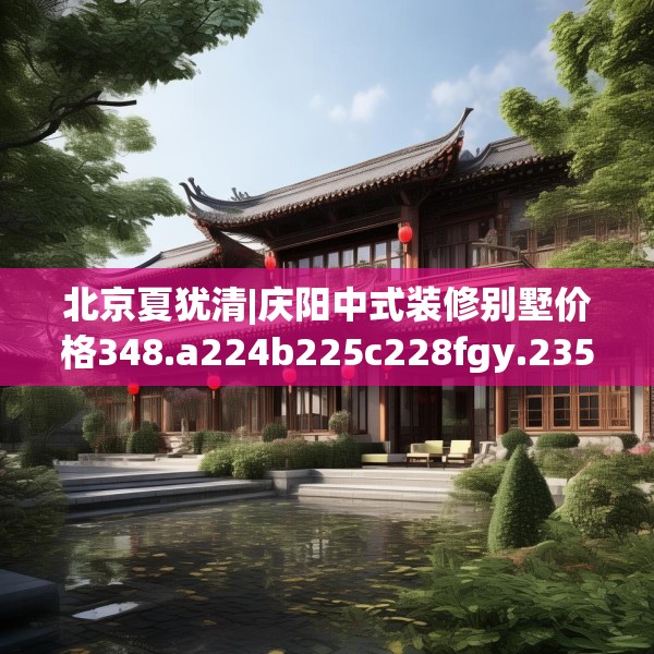 北京夏犹清|庆阳中式装修别墅价格348.a224b225c228fgy.235dsfds