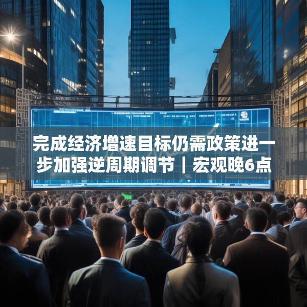 完成经济增速目标仍需政策进一步加强逆周期调节｜宏观晚6点