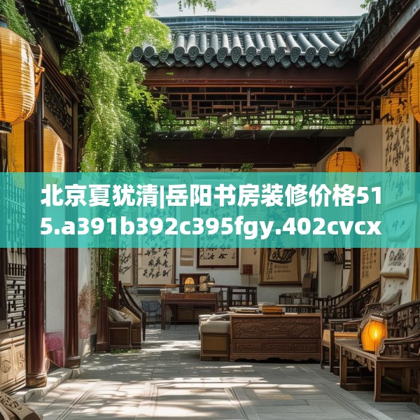 北京夏犹清|岳阳书房装修价格515.a391b392c395fgy.402cvcx