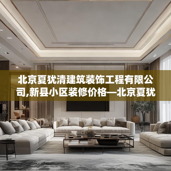 北京夏犹清建筑装饰工程有限公司,新县小区装修价格—北京夏犹清建筑装饰工程有限公司327.a203b204c207fgy.214uyk