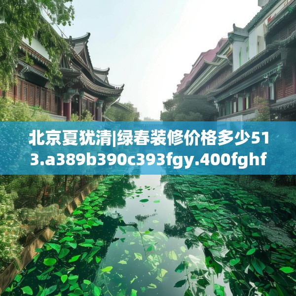 北京夏犹清|绿春装修价格多少513.a389b390c393fgy.400fghfd