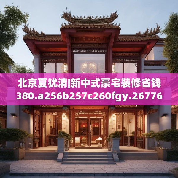 北京夏犹清|新中式豪宅装修省钱380.a256b257c260fgy.26776670