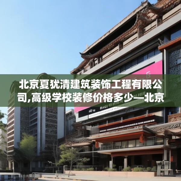 北京夏犹清建筑装饰工程有限公司,高级学校装修价格多少—北京夏犹清建筑装饰工程有限公司409.a285b286c289fgy.296poiy