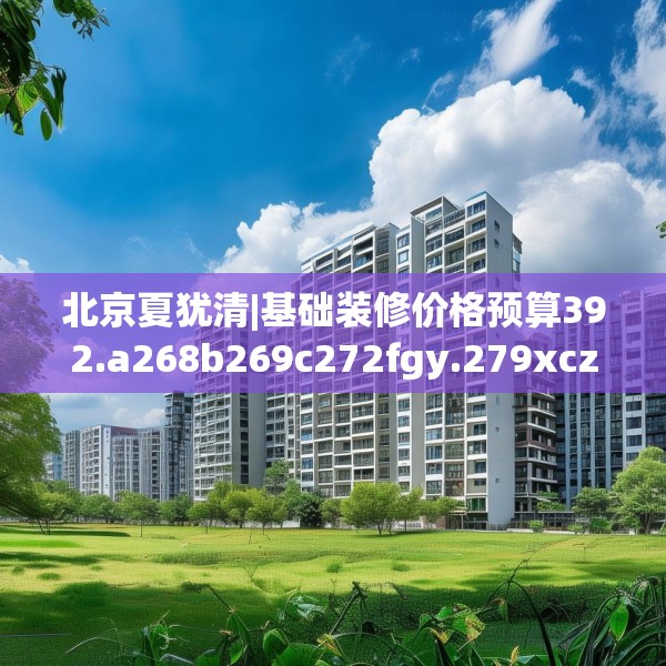 北京夏犹清|基础装修价格预算392.a268b269c272fgy.279xczxv
