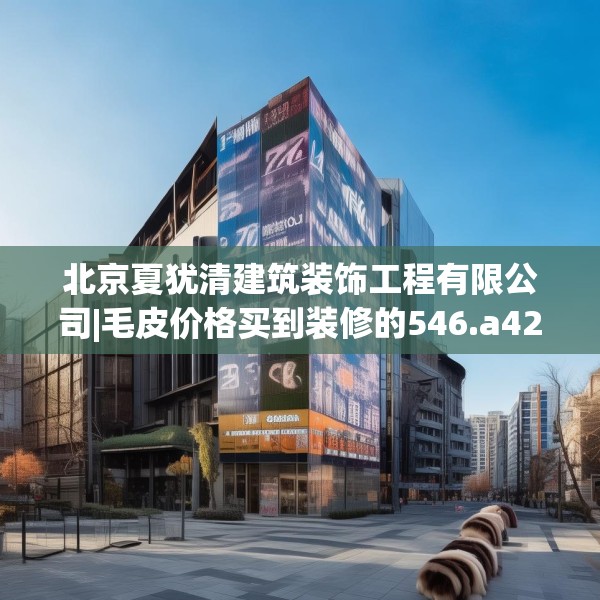 北京夏犹清建筑装饰工程有限公司|毛皮价格买到装修的546.a422b423c426fgy.433dsfds