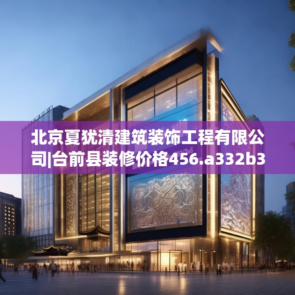 北京夏犹清建筑装饰工程有限公司|台前县装修价格456.a332b333c336fgy.343dsfds