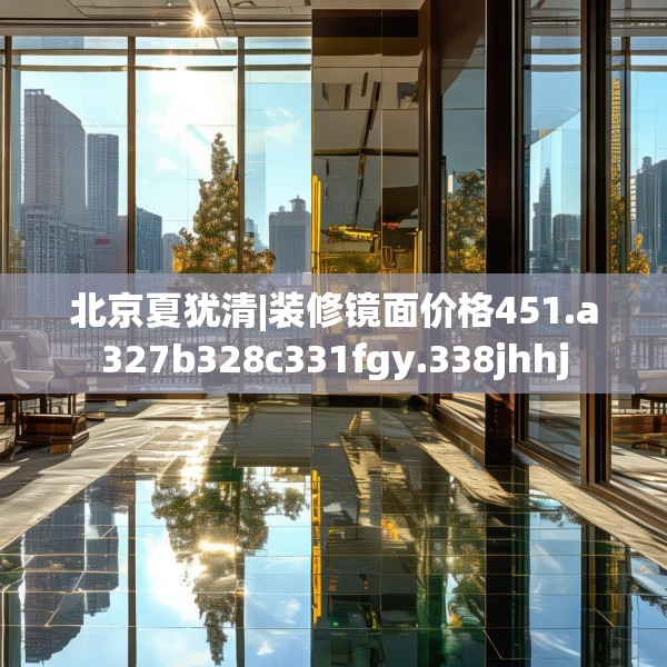 北京夏犹清|装修镜面价格451.a327b328c331fgy.338jhhj