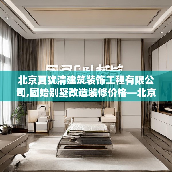 北京夏犹清建筑装饰工程有限公司,固始别墅改造装修价格—北京夏犹清建筑装饰工程有限公司506.a382b383c386fgy.39376663