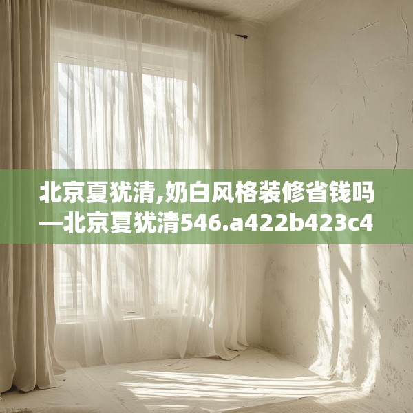 北京夏犹清,奶白风格装修省钱吗—北京夏犹清546.a422b423c426fgy.433dsfds