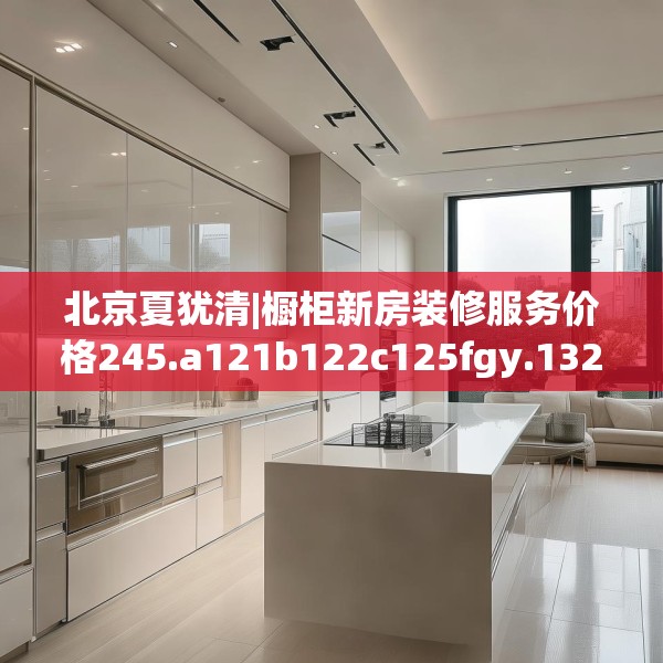 北京夏犹清|橱柜新房装修服务价格245.a121b122c125fgy.132cvcx