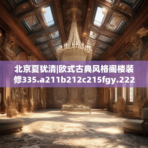 北京夏犹清|欧式古典风格阁楼装修335.a211b212c215fgy.222cvcx
