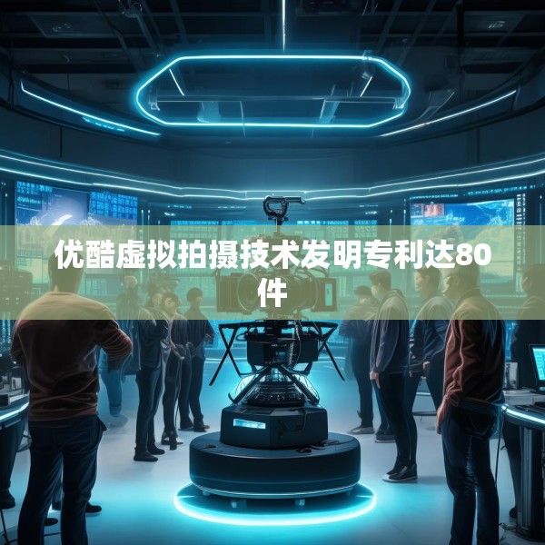 优酷虚拟拍摄技术发明专利达80件
