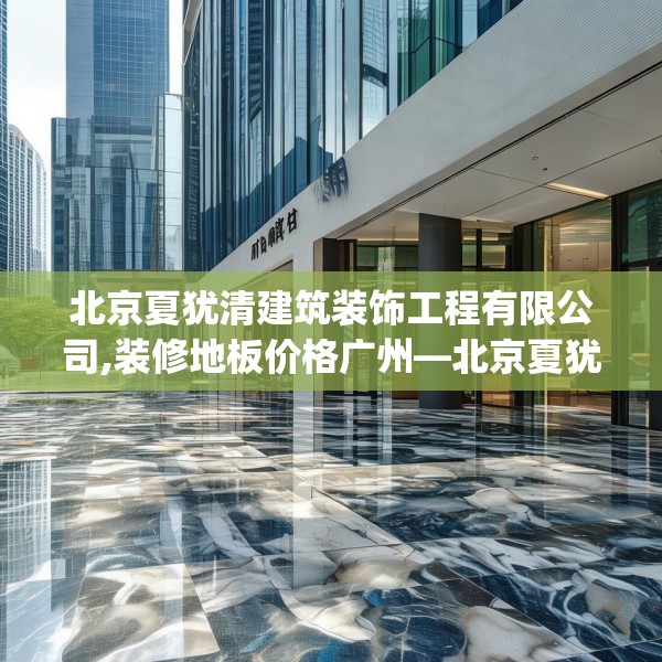 北京夏犹清建筑装饰工程有限公司,装修地板价格广州—北京夏犹清建筑装饰工程有限公司336.a212b213c216fgy.223lkjl