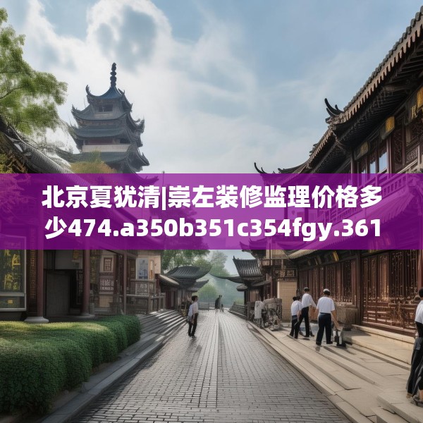 北京夏犹清|崇左装修监理价格多少474.a350b351c354fgy.361dsfds