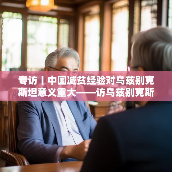专访丨中国减贫经验对乌兹别克斯坦意义重大——访乌兹别克斯坦科学院国家与法律研究所高级研究员纳扎罗夫