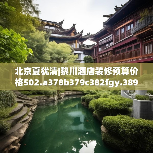 北京夏犹清|黎川酒店装修预算价格502.a378b379c382fgy.389dewqe