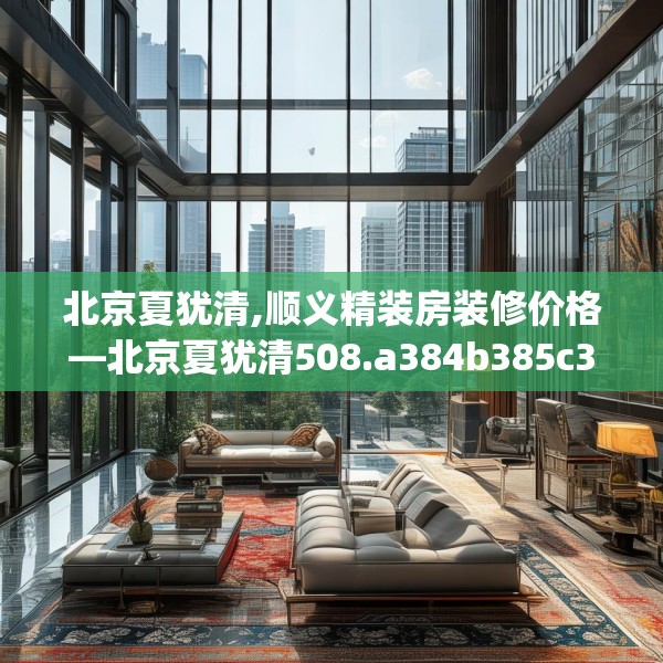 北京夏犹清,顺义精装房装修价格—北京夏犹清508.a384b385c388fgy.395htyj