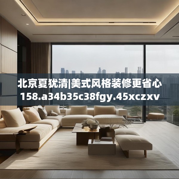北京夏犹清|美式风格装修更省心158.a34b35c38fgy.45xczxv