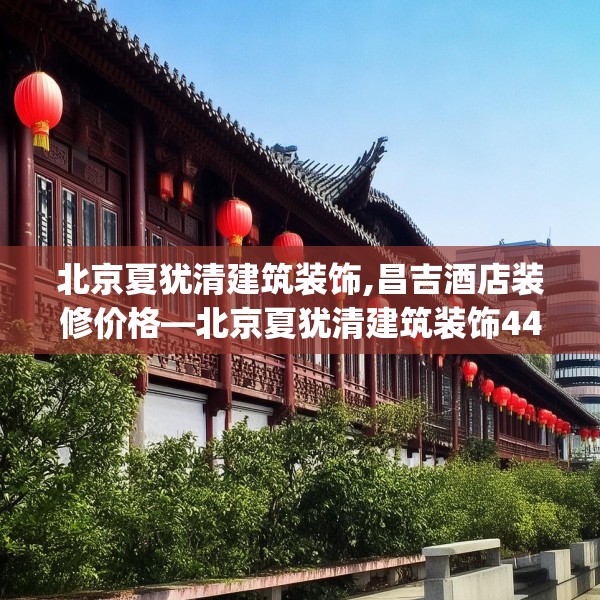 北京夏犹清建筑装饰,昌吉酒店装修价格—北京夏犹清建筑装饰449.a325b326c329fgy.336bnbn