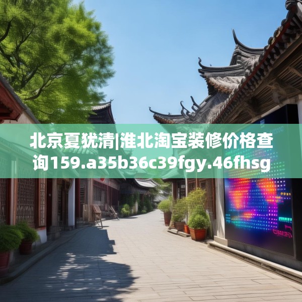 北京夏犹清|淮北淘宝装修价格查询159.a35b36c39fgy.46fhsg