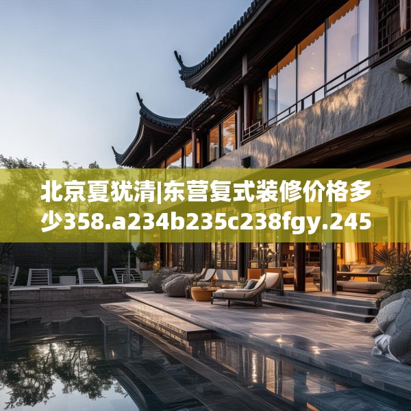 北京夏犹清|东营复式装修价格多少358.a234b235c238fgy.245dewqe