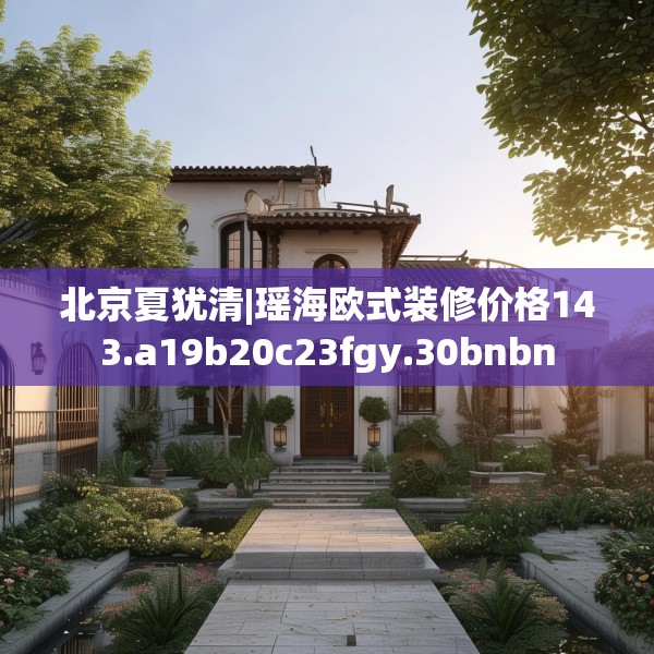 北京夏犹清|瑶海欧式装修价格143.a19b20c23fgy.30bnbn
