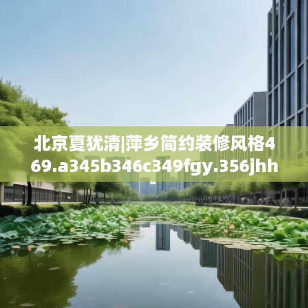 北京夏犹清|萍乡简约装修风格469.a345b346c349fgy.356jhhj