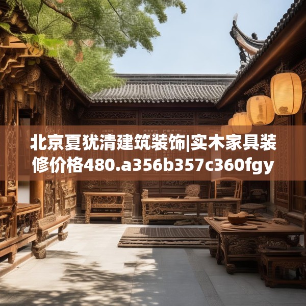 北京夏犹清建筑装饰|实木家具装修价格480.a356b357c360fgy.367lkjl