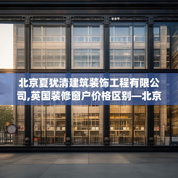 北京夏犹清建筑装饰工程有限公司,英国装修窗户价格区别—北京夏犹清建筑装饰工程有限公司539.a415b416c419fgy.426bnbn