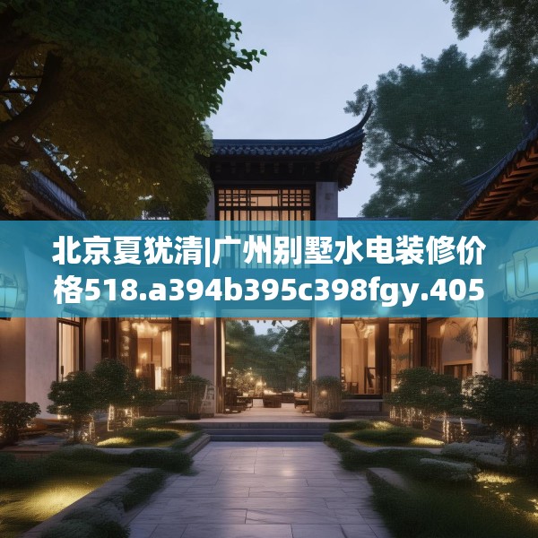 北京夏犹清|广州别墅水电装修价格518.a394b395c398fgy.405xczxv