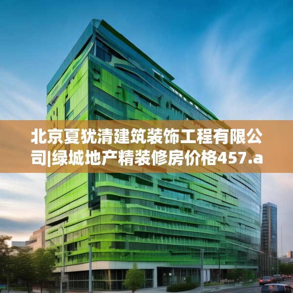 北京夏犹清建筑装饰工程有限公司|绿城地产精装修房价格457.a333b334c337fgy.344fdsfds