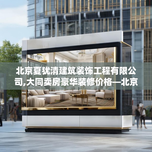 北京夏犹清建筑装饰工程有限公司,大同卖房豪华装修价格—北京夏犹清建筑装饰工程有限公司446.a322b323c326fgy.333xczxv