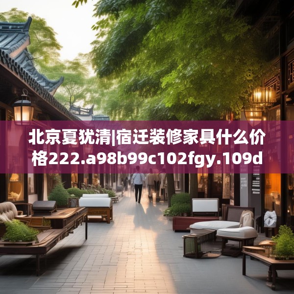 北京夏犹清|宿迁装修家具什么价格222.a98b99c102fgy.109dsfds