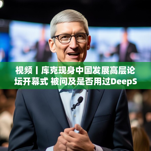 视频丨库克现身中国发展高层论坛开幕式 被问及是否用过DeepSeek？库克 ：当然，很棒！