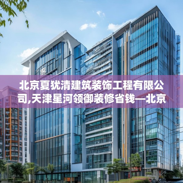 北京夏犹清建筑装饰工程有限公司,天津星河领御装修省钱—北京夏犹清建筑装饰工程有限公司242.a118b119c122fgy.129wew