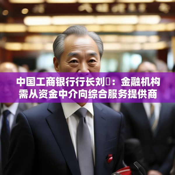 中国工商银行行长刘珺：金融机构需从资金中介向综合服务提供商转变