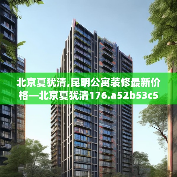 北京夏犹清,昆明公寓装修最新价格—北京夏犹清176.a52b53c56fgy.63xczxv