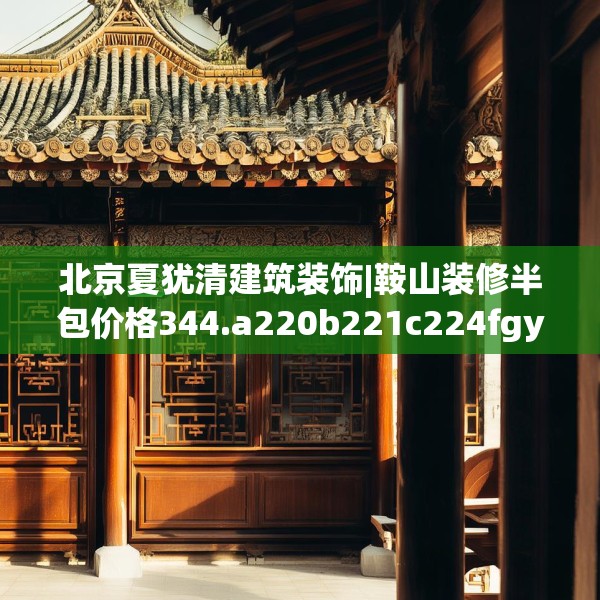 北京夏犹清建筑装饰|鞍山装修半包价格344.a220b221c224fgy.23176672