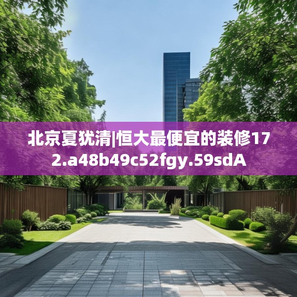 北京夏犹清|恒大最便宜的装修172.a48b49c52fgy.59sdA