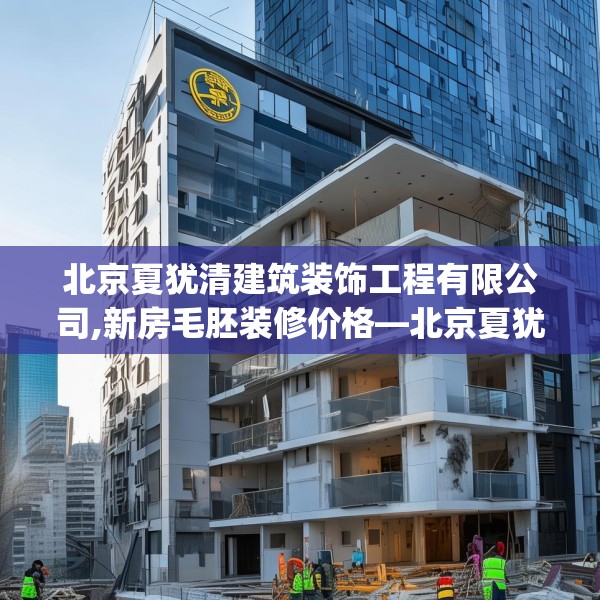 北京夏犹清建筑装饰工程有限公司,新房毛胚装修价格—北京夏犹清建筑装饰工程有限公司128.a4b5c8fgy.1576684